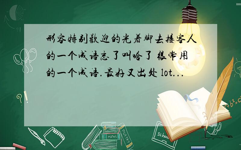 形容特别欢迎的光着脚去接客人的一个成语忘了叫啥了 很常用的一个成语.最好又出处 lot...