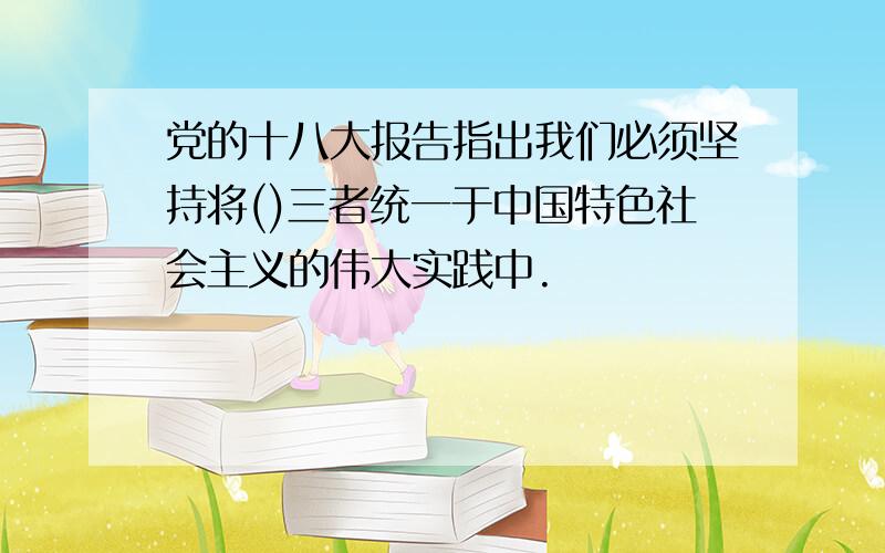 党的十八大报告指出我们必须坚持将()三者统一于中国特色社会主义的伟大实践中.