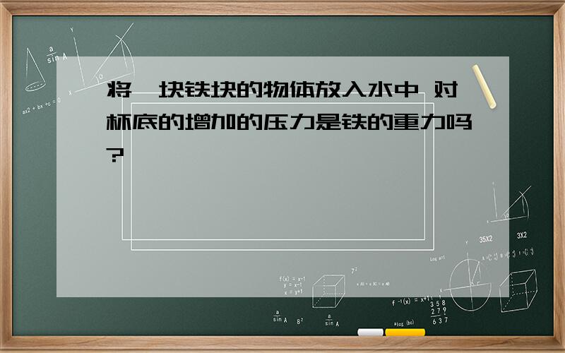 将一块铁块的物体放入水中 对杯底的增加的压力是铁的重力吗?