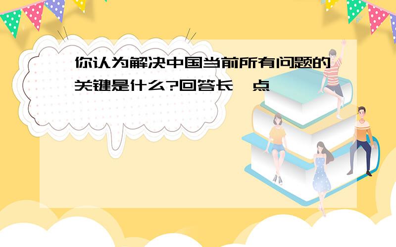 你认为解决中国当前所有问题的关键是什么?回答长一点