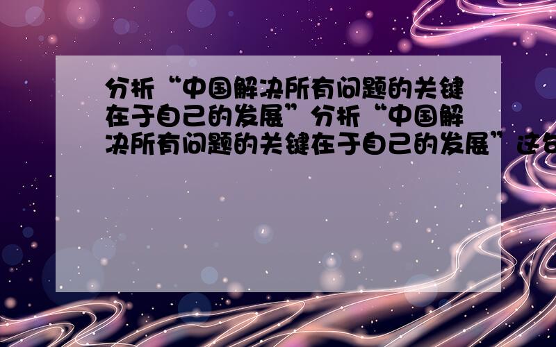 分析“中国解决所有问题的关键在于自己的发展”分析“中国解决所有问题的关键在于自己的发展”这句话从哲学角度分析