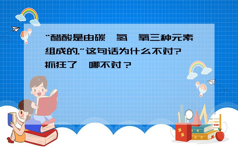 “醋酸是由碳,氢,氧三种元素组成的.”这句话为什么不对?抓狂了…哪不对？