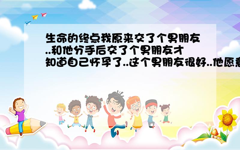 生命的终点我原来交了个男朋友..和他分手后交了个男朋友才知道自己怀孕了..这个男朋友很好..他愿意陪我一起去打掉这个孩子..但是还是被他家人知道.这个孩子不是他的..他家人不让我们