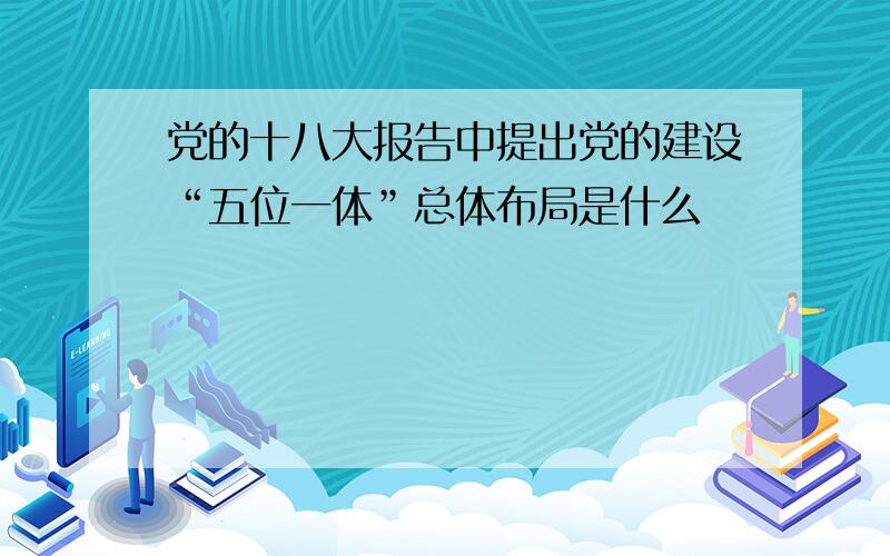 党的十八大报告中提出党的建设“五位一体”总体布局是什么