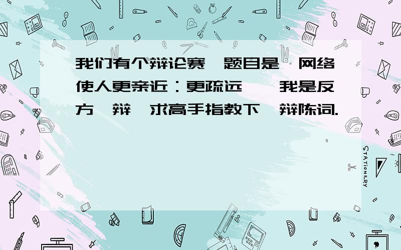 我们有个辩论赛,题目是《网络使人更亲近：更疏远》,我是反方一辩,求高手指教下一辩陈词.