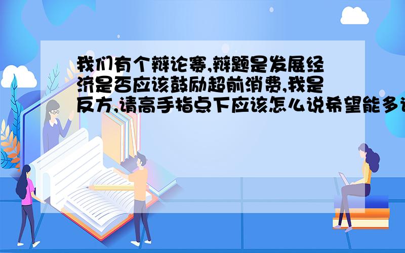 我们有个辩论赛,辩题是发展经济是否应该鼓励超前消费,我是反方,请高手指点下应该怎么说希望能多说点,我给10点悬赏分