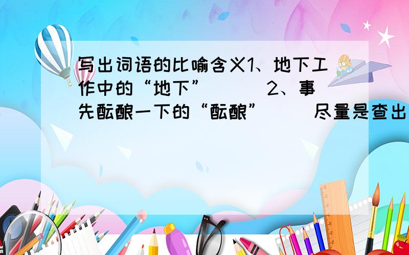 写出词语的比喻含义1、地下工作中的“地下”（ ） 2、事先酝酿一下的“酝酿”（ ）尽量是查出来的!