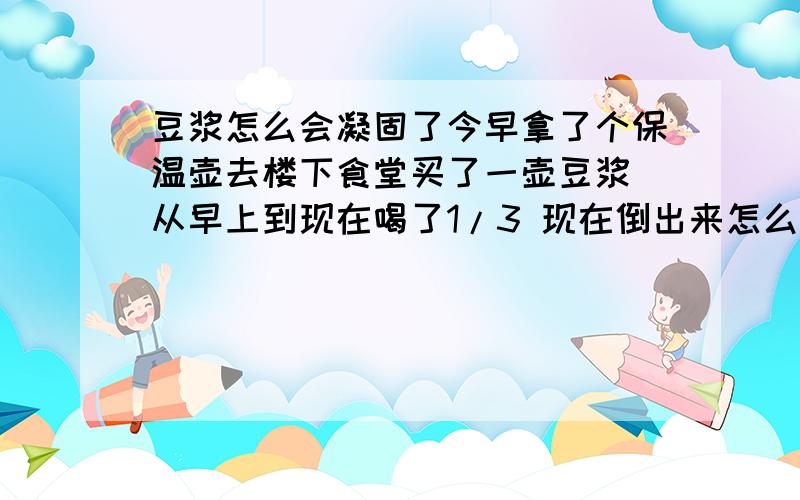 豆浆怎么会凝固了今早拿了个保温壶去楼下食堂买了一壶豆浆 从早上到现在喝了1/3 现在倒出来怎么变成糊状的啦 前些天都没这状况的啊就是快结成豆花前的那个状态 怎么回事儿啊 还能喝