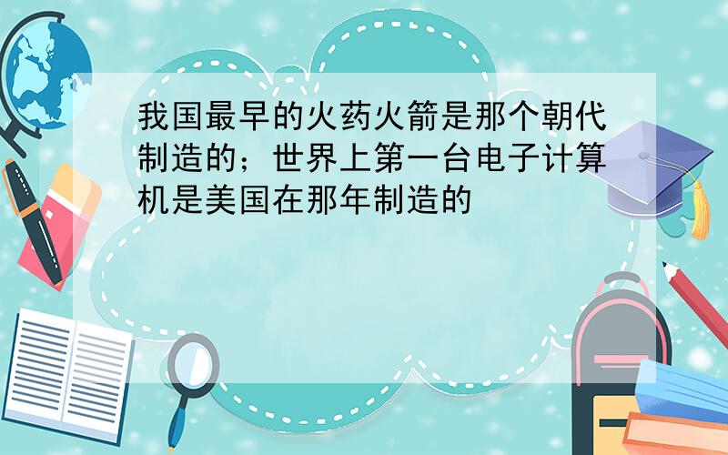 我国最早的火药火箭是那个朝代制造的；世界上第一台电子计算机是美国在那年制造的