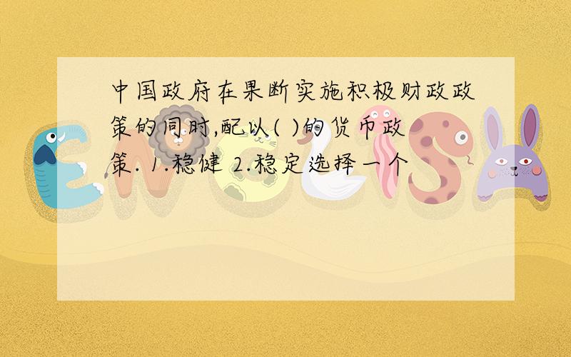 中国政府在果断实施积极财政政策的同时,配以( )的货币政策. 1.稳健 2.稳定选择一个