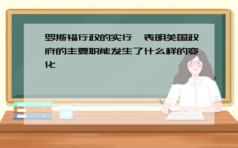 罗斯福行政的实行,表明美国政府的主要职能发生了什么样的变化