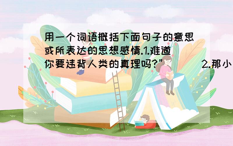 用一个词语概括下面句子的意思或所表达的思想感情.1.难道你要违背人类的真理吗?”（ ） 2.那小小的种子里包含着一种多么强势生命力啊!（ ）3.难道中彩得到汽车是不道德的吗?（ ）4.要是