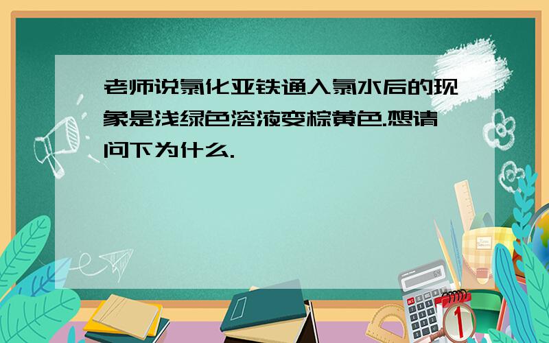 老师说氯化亚铁通入氯水后的现象是浅绿色溶液变棕黄色.想请问下为什么.