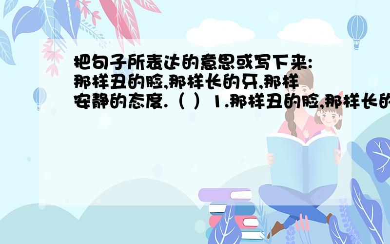 把句子所表达的意思或写下来:那样丑的脸,那样长的牙,那样安静的态度.（ ）1.那样丑的脸,那样长的牙,那样安静的态度.（ ） 2.夏天过去,秋天过去,冬天又来了,骆驼队又来了,童年却一去不还