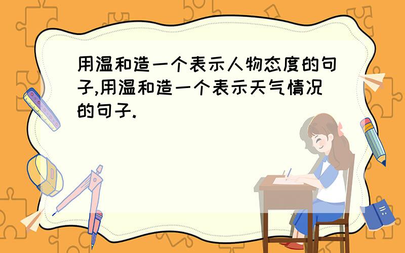 用温和造一个表示人物态度的句子,用温和造一个表示天气情况的句子.