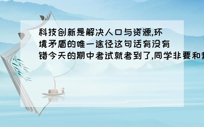 科技创新是解决人口与资源,环境矛盾的唯一途径这句话有没有错今天的期中考试就考到了,同学非要和我争,这句话到底有没有错