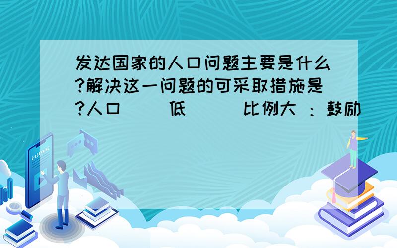 发达国家的人口问题主要是什么?解决这一问题的可采取措施是?人口（ ）低 （ ）比例大 ：鼓励（ ） 接纳（ ） 关爱和照顾（ ）