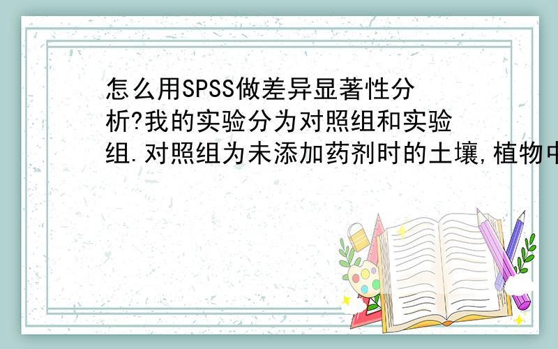 怎么用SPSS做差异显著性分析?我的实验分为对照组和实验组.对照组为未添加药剂时的土壤,植物中的含量值,有三个重复.实验组添加的药剂剂量分别浓度为5,10,25,50,然后测定每个浓度下植物中