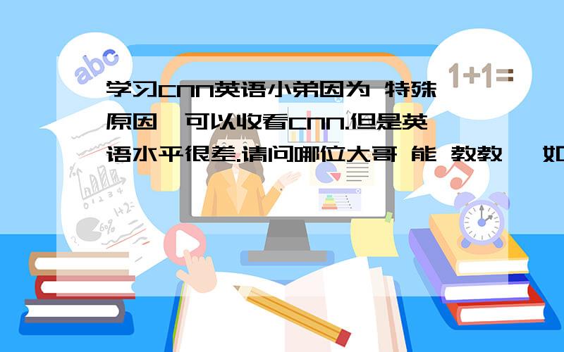 学习CNN英语小弟因为 特殊原因,可以收看CNN.但是英语水平很差.请问哪位大哥 能 教教莪 如何 提升英语 以致于能看明白CNN.小弟的英语生平 也就是英语4级左右的