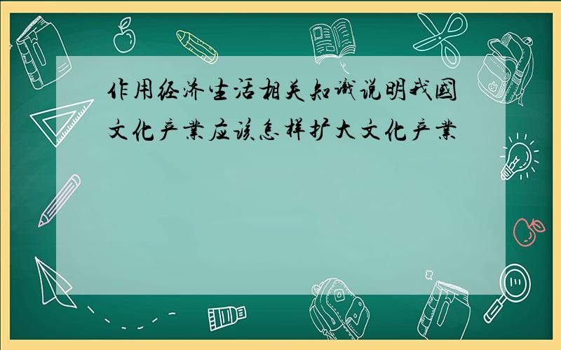 作用经济生活相关知识说明我国文化产业应该怎样扩大文化产业