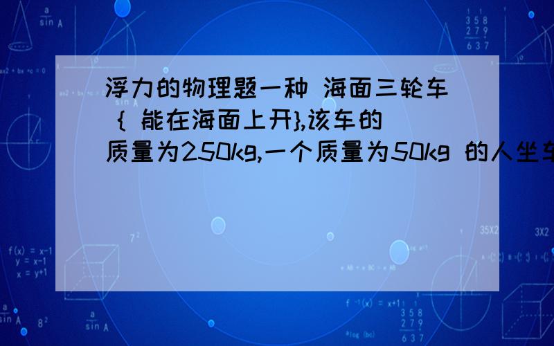 浮力的物理题一种 海面三轮车 { 能在海面上开},该车的质量为250kg,一个质量为50kg 的人坐车上,该车的浮力多大,该车浸入水中的体积多大