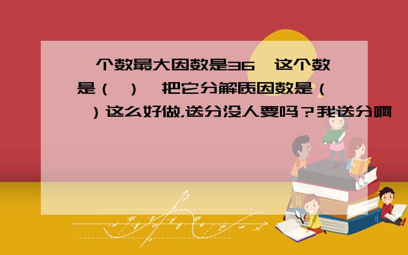 一个数最大因数是36,这个数是（ ）,把它分解质因数是（ ）这么好做，送分没人要吗？我送分啊