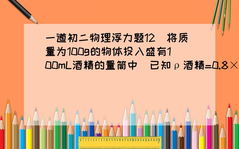 一道初二物理浮力题12．将质量为100g的物体投入盛有100mL酒精的量筒中（已知ρ酒精=0.8×103 kg/m3）,物体静止后,酒精液面上升到200mL刻度线处,则该物体在量筒中的情况是A．物体沉在量筒底部B