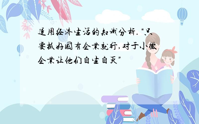 运用经济生活的知识分析.“只要抓好国有企业就行,对于小微企业让他们自生自灭”