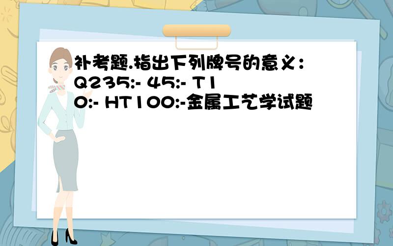 补考题.指出下列牌号的意义：Q235:- 45:- T10:- HT100:-金属工艺学试题