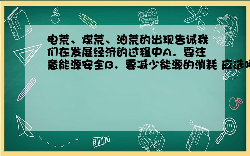 电荒、煤荒、油荒的出现告诫我们在发展经济的过程中A．要注意能源安全B．要减少能源的消耗 应选哪个?谢啦!