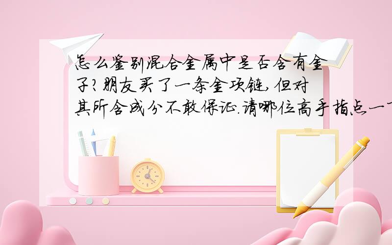 怎么鉴别混合金属中是否含有金子?朋友买了一条金项链,但对其所含成分不敢保证.请哪位高手指点一下该如何鉴别是否为金子的?如果含量不纯的话该怎么办?谢谢!