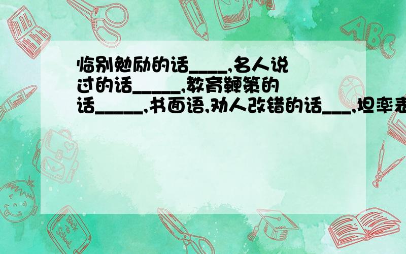 临别勉励的话____,名人说过的话_____,教育鞭策的话_____,书面语,劝人改错的话___,坦率表白的话____,公开宣告的话_____,想着吉祥的话_____,宣告遵守的话___,应允别人的话____,没根据的话_____全部都