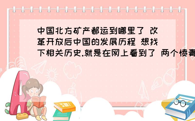 中国北方矿产都运到哪里了 改革开放后中国的发展历程 想找下相关历史.就是在网上看到了 两个愤青 说南北的事 说北方人被南方人的粮食养着 我是北方人 一直以为早期 煤矿的利润都支援