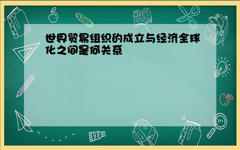 世界贸易组织的成立与经济全球化之间是何关系