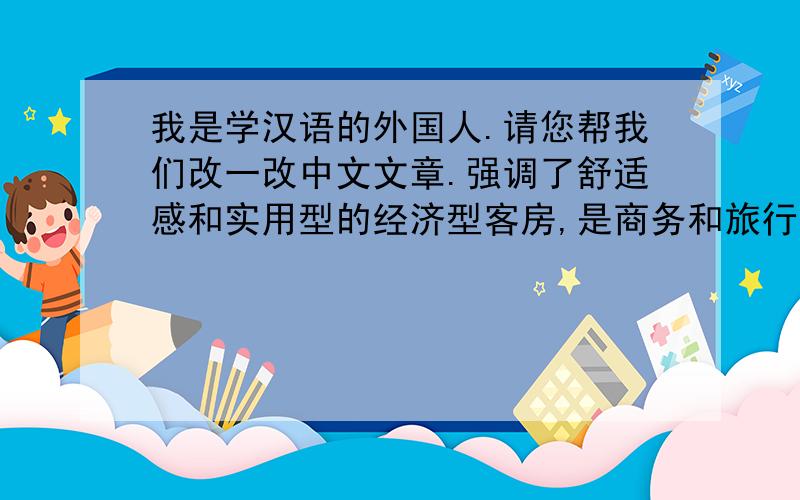 我是学汉语的外国人.请您帮我们改一改中文文章.强调了舒适感和实用型的经济型客房,是商务和旅行的最佳选择,为了每个客人安心地休息,承若您一个幸福快乐的旅行.别具一格的装修设计风
