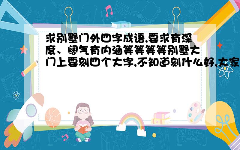 求别墅门外四字成语,要求有深度、阔气有内涵等等等等别墅大门上要刻四个大字,不知道刻什么好,大家帮忙想一想,什么一帆风顺啥的就免了谢谢嘿嘿♨♨!回答尽量文明一点,你自家门