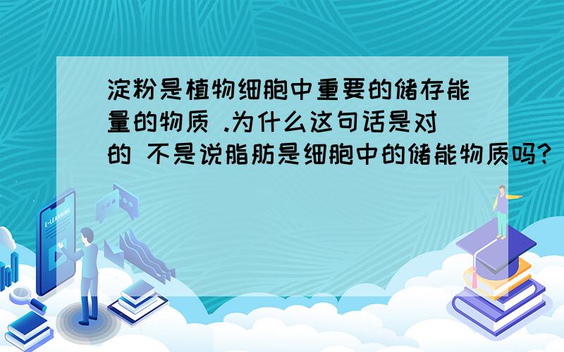 淀粉是植物细胞中重要的储存能量的物质 .为什么这句话是对的 不是说脂肪是细胞中的储能物质吗?