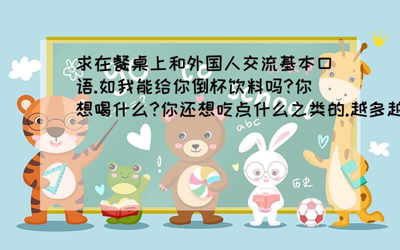 求在餐桌上和外国人交流基本口语.如我能给你倒杯饮料吗?你想喝什么?你还想吃点什么之类的.越多越好.