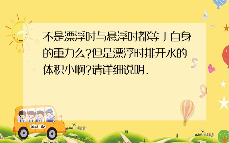 不是漂浮时与悬浮时都等于自身的重力么?但是漂浮时排开水的体积小啊?请详细说明.