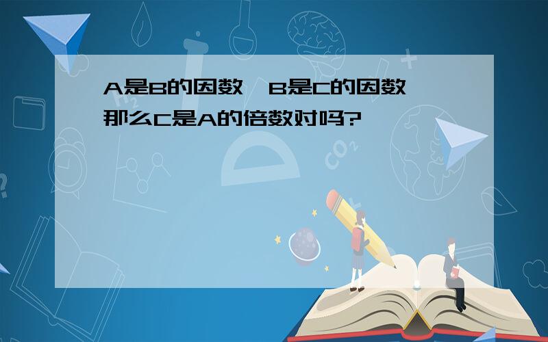 A是B的因数,B是C的因数,那么C是A的倍数对吗?