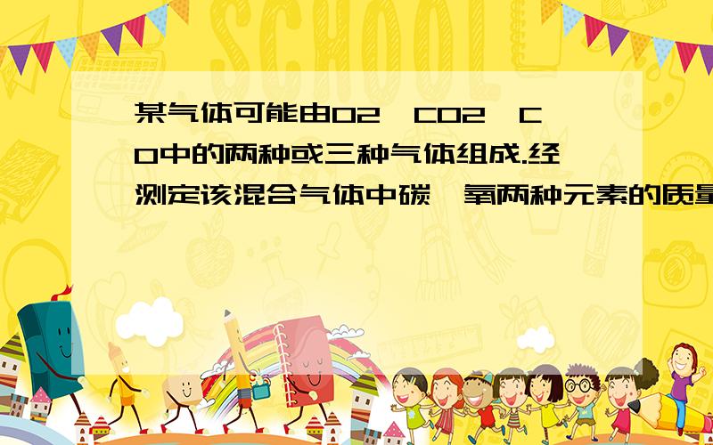 某气体可能由O2、CO2、CO中的两种或三种气体组成.经测定该混合气体中碳、氧两种元素的质量比为1∶2,则该混合气体的组成不可能的是 （ ）A．CO2、CO B．O2、CO2 C．O2、CO D．O2、CO2、CO请详细