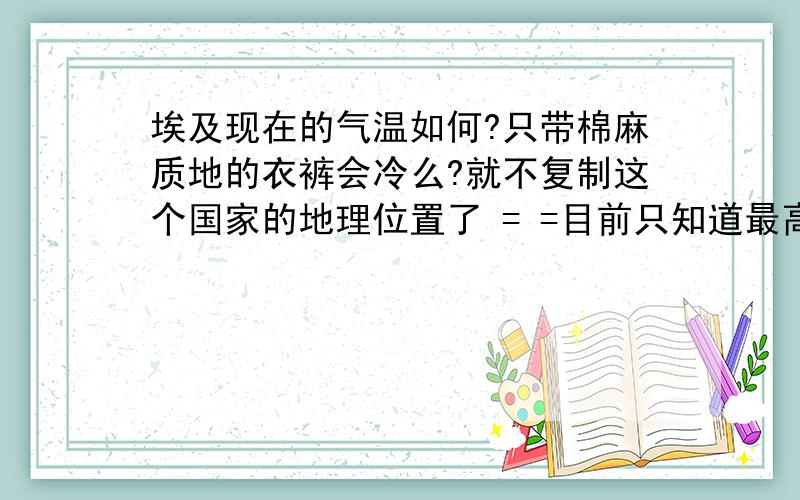 埃及现在的气温如何?只带棉麻质地的衣裤会冷么?就不复制这个国家的地理位置了 = =目前只知道最高温度可达48,可是最低呢?