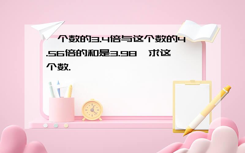 一个数的3.4倍与这个数的4.56倍的和是3.98,求这个数.