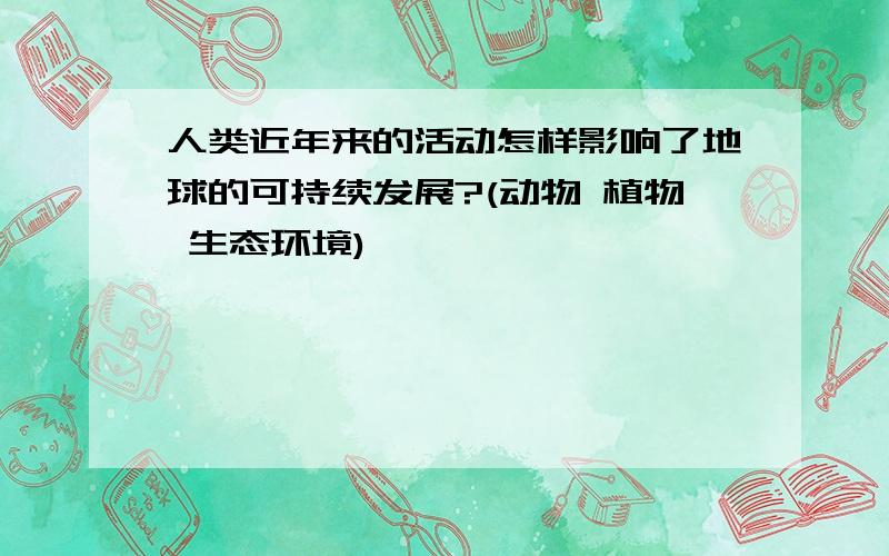 人类近年来的活动怎样影响了地球的可持续发展?(动物 植物 生态环境)