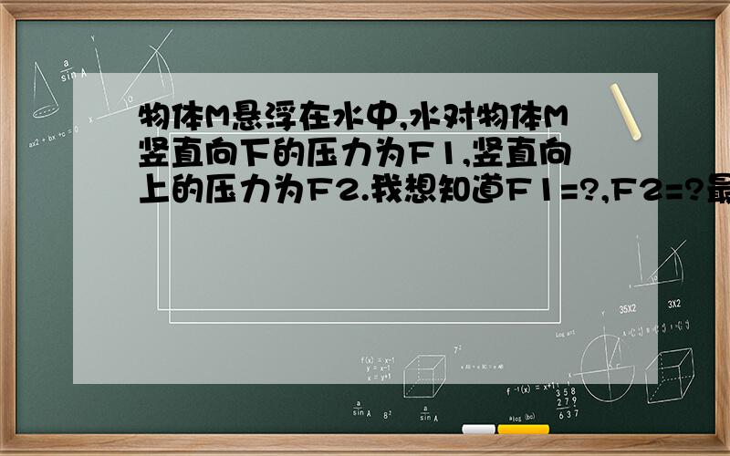 物体M悬浮在水中,水对物体M竖直向下的压力为F1,竖直向上的压力为F2.我想知道F1=?,F2=?最好详细一点,谢谢!