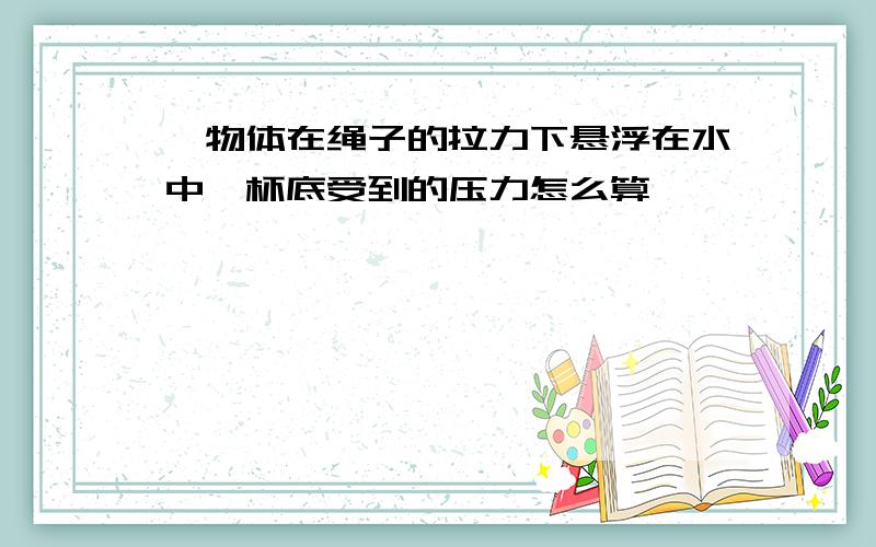 一物体在绳子的拉力下悬浮在水中,杯底受到的压力怎么算