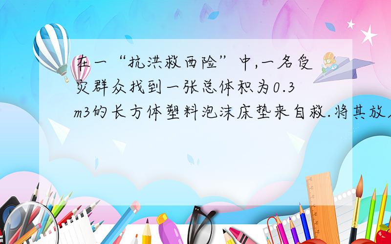 在一“抗洪救西险”中,一名受灾群众找到一张总体积为0.3m3的长方体塑料泡沫床垫来自救.将其放入水中床垫有1/5体积浸没在水中,求：（1）此时床垫受到的浮力是多大?（2）此塑料泡沫床垫