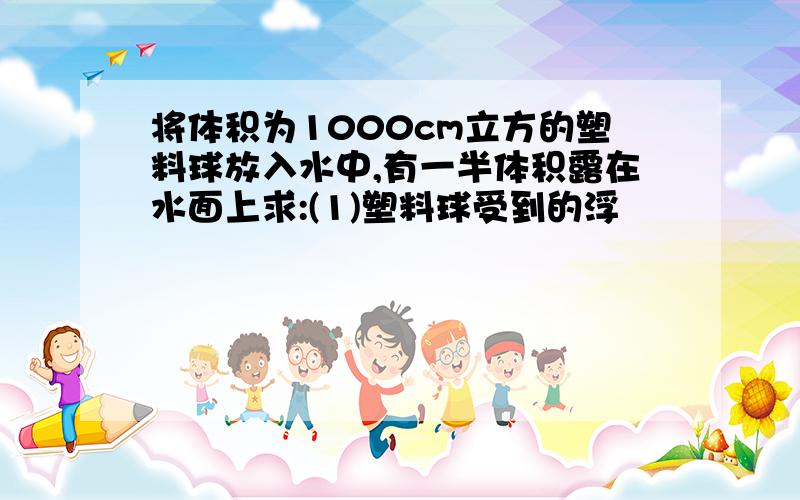 将体积为1000cm立方的塑料球放入水中,有一半体积露在水面上求:(1)塑料球受到的浮