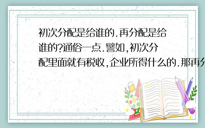 初次分配是给谁的.再分配是给谁的?通俗一点.譬如,初次分配里面就有税收,企业所得什么的.那再分配是给谁的?