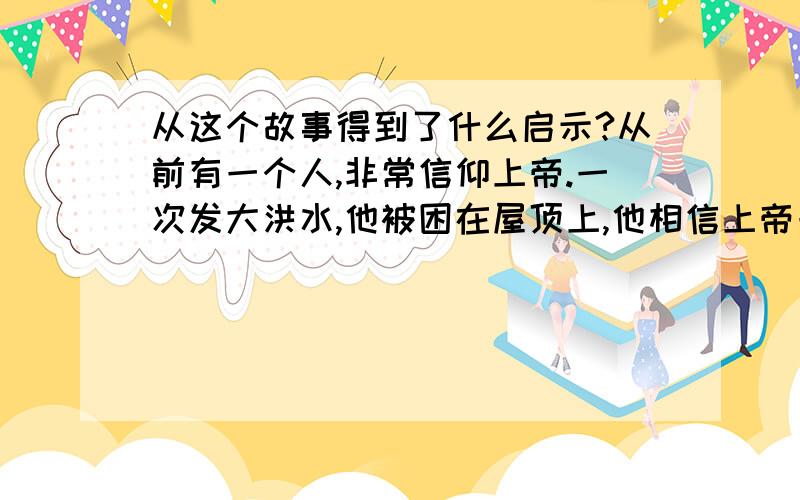 从这个故事得到了什么启示?从前有一个人,非常信仰上帝.一次发大洪水,他被困在屋顶上,他相信上帝一定会来救他.这时,来了一艘小船,船上的人让他上船,他不去,说：上帝一定会来救我的!小